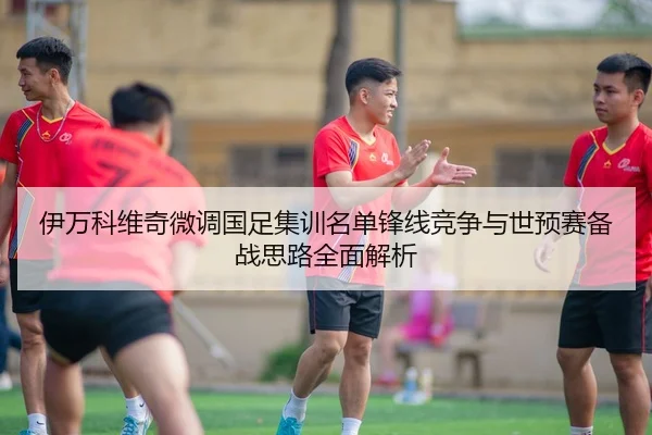 伊万科维奇微调国足集训名单锋线竞争与世预赛备战思路全面解析