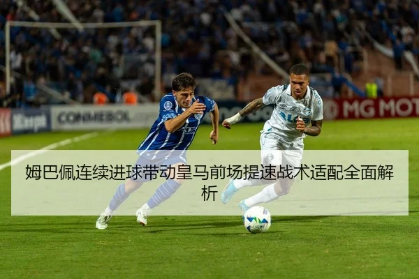 姆巴佩连续进球带动皇马前场提速战术适配全面解析