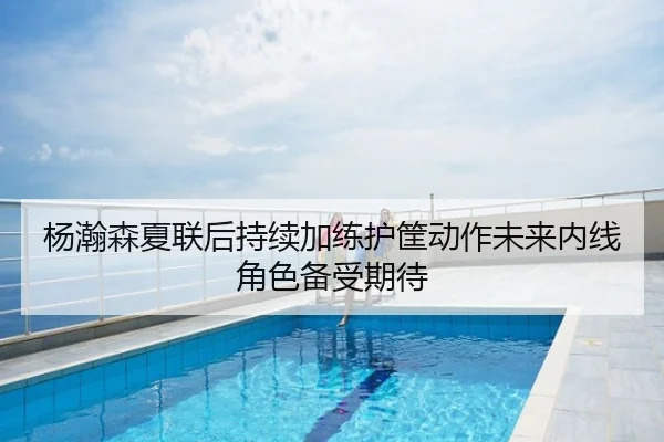 杨瀚森夏联后持续加练护筐动作未来内线角色备受期待