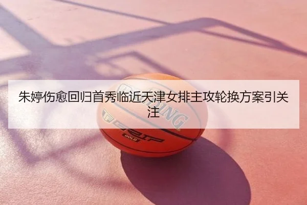 朱婷伤愈回归首秀临近天津女排主攻轮换方案引关注