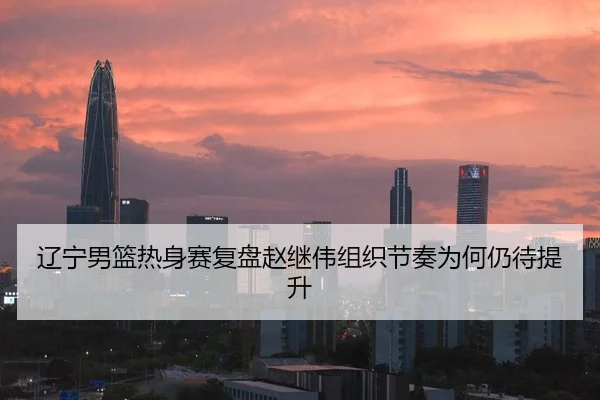 辽宁男篮热身赛复盘赵继伟组织节奏为何仍待提升