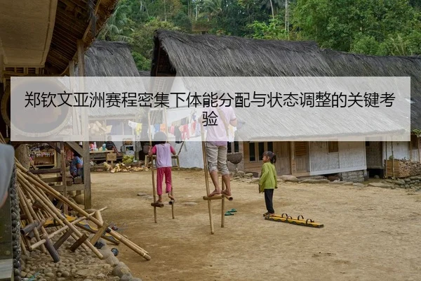 郑钦文亚洲赛程密集下体能分配与状态调整的关键考验