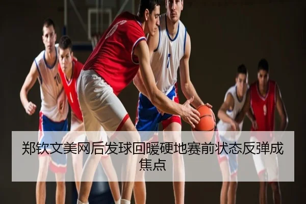 郑钦文美网后发球回暖硬地赛前状态反弹成焦点
