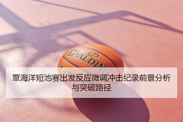 覃海洋短池赛出发反应微调冲击纪录前景分析与突破路径
