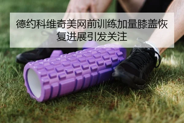 德约科维奇美网前训练加量膝盖恢复进展引发关注
