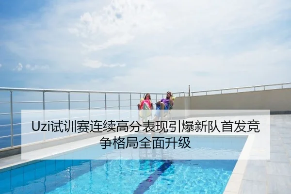 Uzi试训赛连续高分表现引爆新队首发竞争格局全面升级