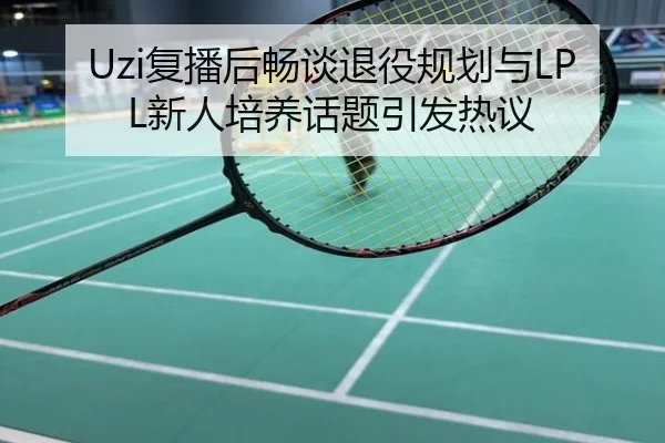 Uzi复播后畅谈退役规划与LPL新人培养话题引发热议