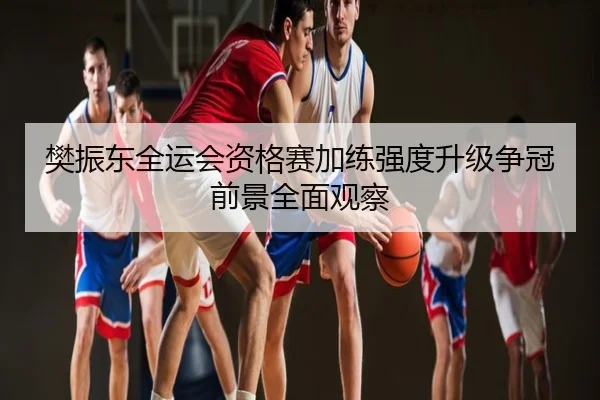 樊振东全运会资格赛加练强度升级争冠前景全面观察